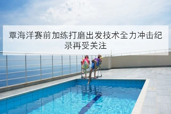 覃海洋赛前加练打磨出发技术全力冲击纪录再受关注